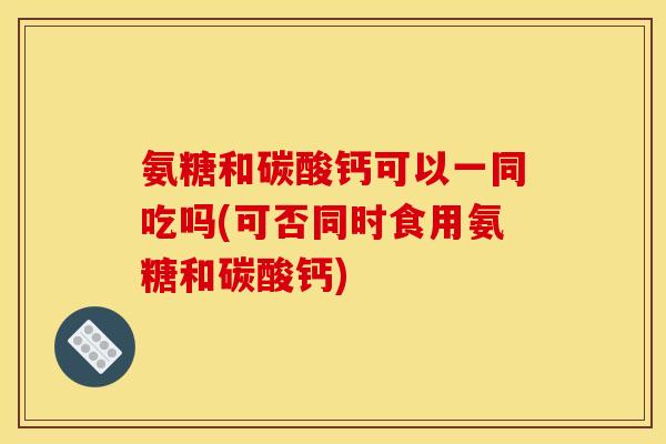 氨糖和碳酸钙可以一同吃吗(可否同时食用氨糖和碳酸钙)