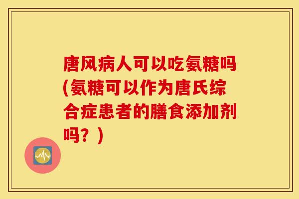 唐风病人可以吃氨糖吗(氨糖可以作为唐氏综合症患者的膳食添加剂吗？)