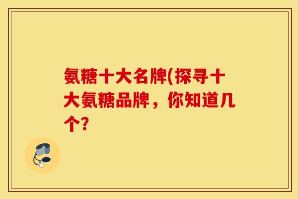 氨糖十大名牌(探寻十大氨糖品牌，你知道几个？