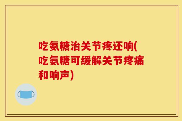 吃氨糖治关节疼还响(吃氨糖可缓解关节疼痛和响声)