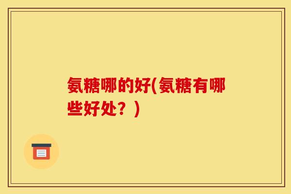 氨糖哪的好(氨糖有哪些好处？)