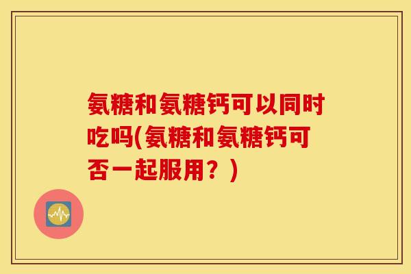 氨糖和氨糖钙可以同时吃吗(氨糖和氨糖钙可否一起服用？)