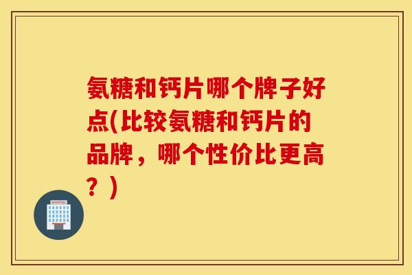 氨糖和钙片哪个牌子好点(比较氨糖和钙片的品牌，哪个性价比更高？)