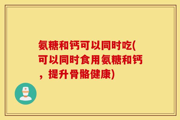 氨糖和钙可以同时吃(可以同时食用氨糖和钙，提升骨骼健康)