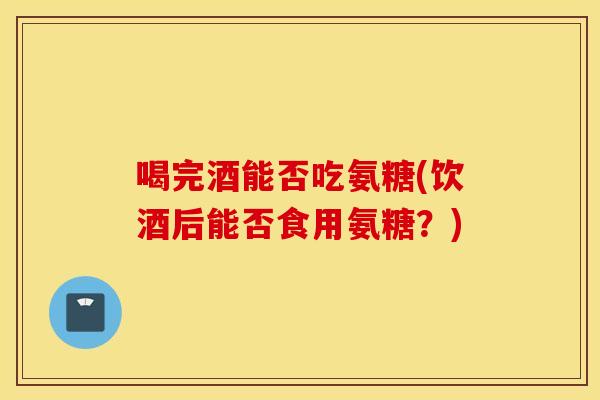 喝完酒能否吃氨糖(饮酒后能否食用氨糖?) 喝完酒能否吃氨糖(饮酒后能否食用氨糖?)