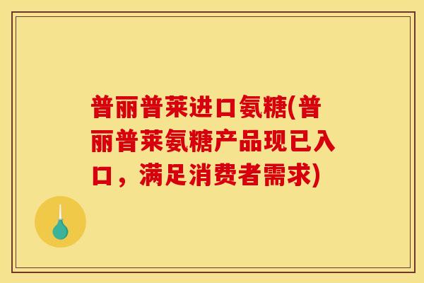 普丽普莱进口氨糖(普丽普莱氨糖产品现已入口，满足消费者需求)