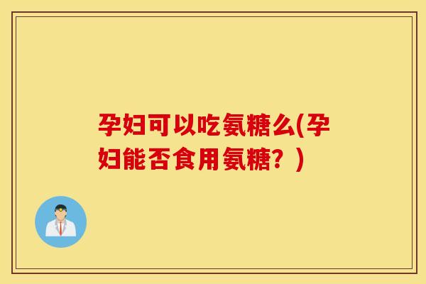 孕妇可以吃氨糖么(孕妇能否食用氨糖？)