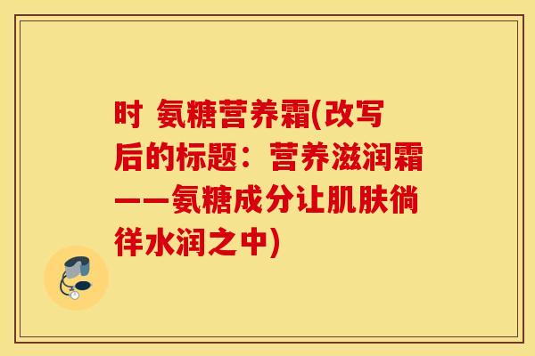 时 氨糖营养霜(改写后的标题：营养滋润霜——氨糖成分让肌肤徜徉水润之中)