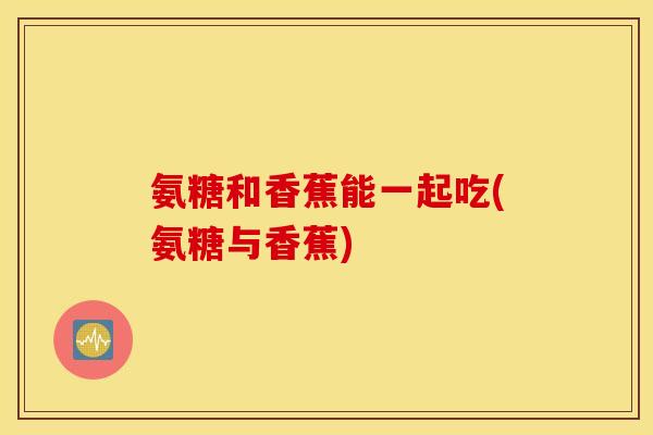 氨糖和香蕉能一起吃(氨糖与香蕉)
