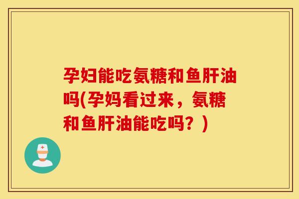 孕妇能吃氨糖和鱼肝油吗(孕妈看过来，氨糖和鱼肝油能吃吗？)