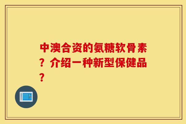 中澳合资的氨糖软骨素？介绍一种新型保健品？