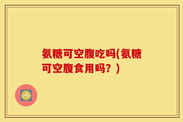 氨糖可空腹吃吗(氨糖可空腹食用吗?) 氨糖可空腹吃吗(氨糖可空腹食用吗?)