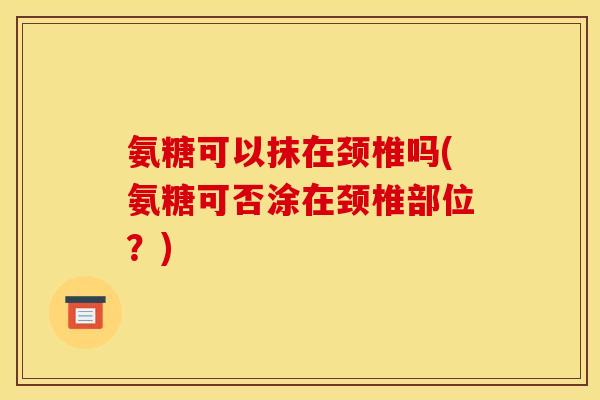 氨糖可以抹在颈椎吗(氨糖可否涂在颈椎部位？)