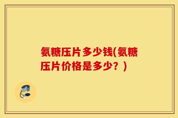 氨糖压片多少钱(氨糖压片价格是多少？)