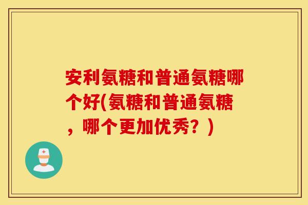 安利氨糖和普通氨糖哪个好(氨糖和普通氨糖，哪个更加优秀？)