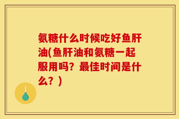 氨糖什么时候吃好鱼肝油(鱼肝油和氨糖一起服用吗？最佳时间是什么？)