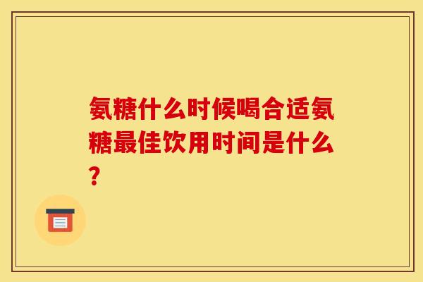 氨糖什么时候喝合适氨糖最佳饮用时间是什么？