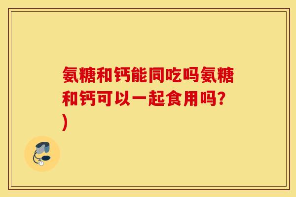氨糖和钙能同吃吗氨糖和钙可以一起食用吗?) 氨糖和钙能同吃吗氨糖和钙可以一起食用吗?)