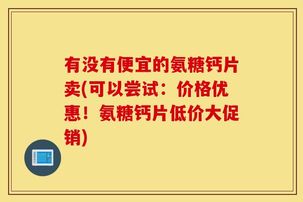 有没有便宜的氨糖钙片卖(可以尝试：价格优惠！氨糖钙片低价大促销)