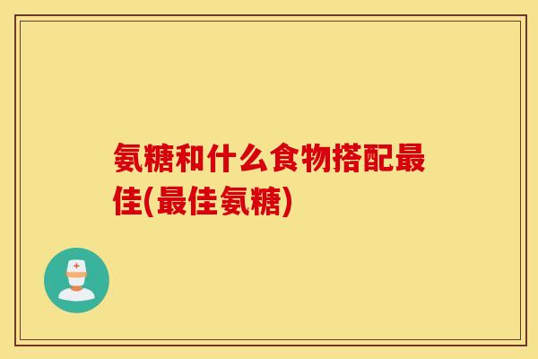 氨糖和什么食物搭配最佳(最佳氨糖)