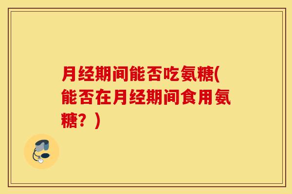 月经期间能否吃氨糖(能否在月经期间食用氨糖？)