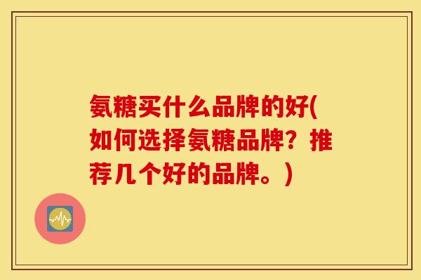 氨糖买什么品牌的好(如何选择氨糖品牌？推荐几个好的品牌。)