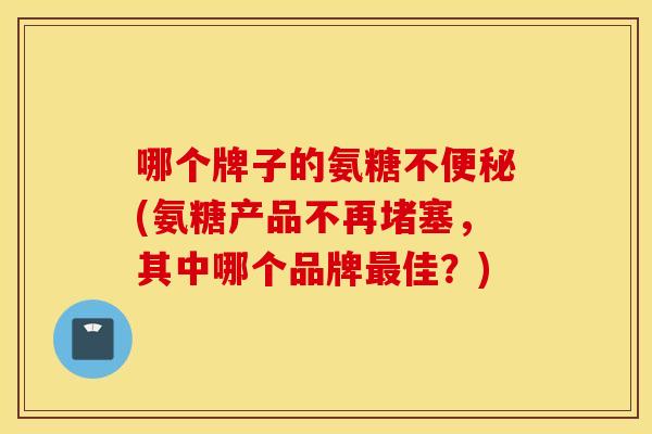 哪个牌子的氨糖不便秘(氨糖产品不再堵塞，其中哪个品牌最佳？)