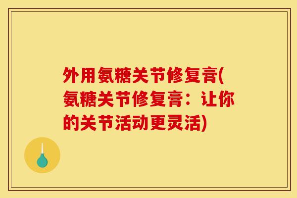 外用氨糖关节修复膏(氨糖关节修复膏:让你的关节活动更灵活) 外用氨糖关节修复膏(氨糖关节修复膏:让你的关节活动更灵活)