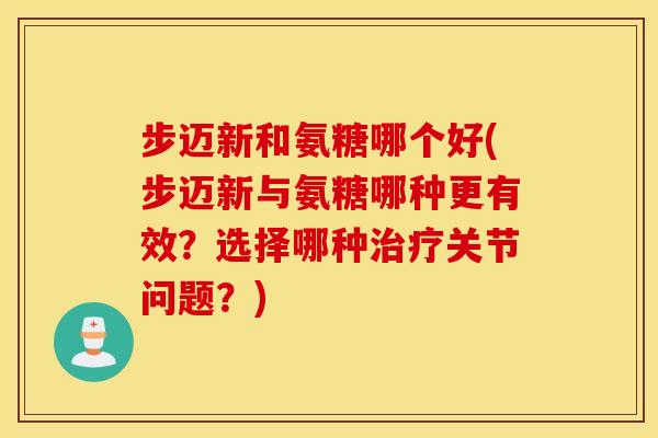 步迈新和氨糖哪个好(步迈新与氨糖哪种更有效？选择哪种治疗关节问题？)