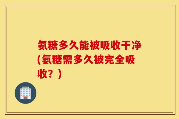 氨糖多久能被吸收干净(氨糖需多久被完全吸收?) 氨糖多久能被吸收干净(氨糖需多久被完全吸收?)