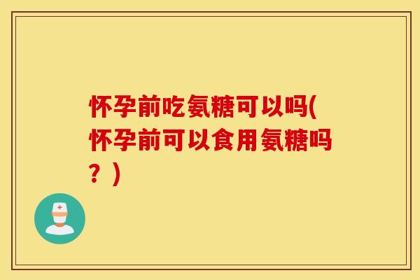 怀孕前吃氨糖可以吗(怀孕前可以食用氨糖吗？)