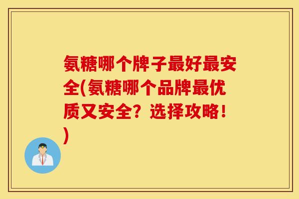氨糖哪个牌子最好最安全(氨糖哪个品牌最优质又安全？选择攻略！)