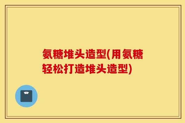 氨糖堆头造型(用氨糖轻松打造堆头造型)