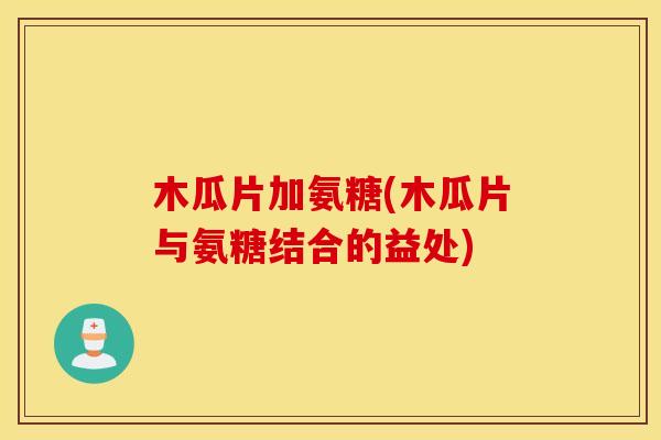 木瓜片加氨糖(木瓜片与氨糖结合的益处)
