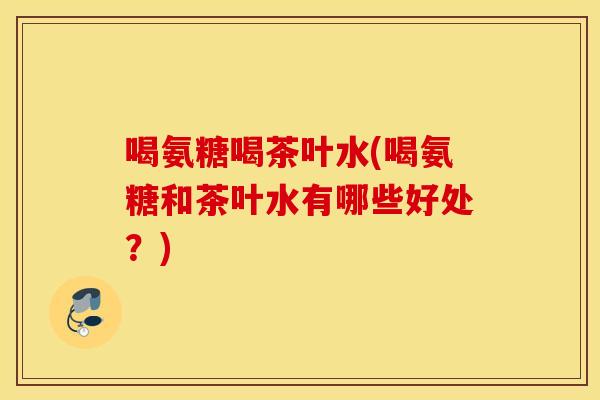 喝氨糖喝茶叶水(喝氨糖和茶叶水有哪些好处？)