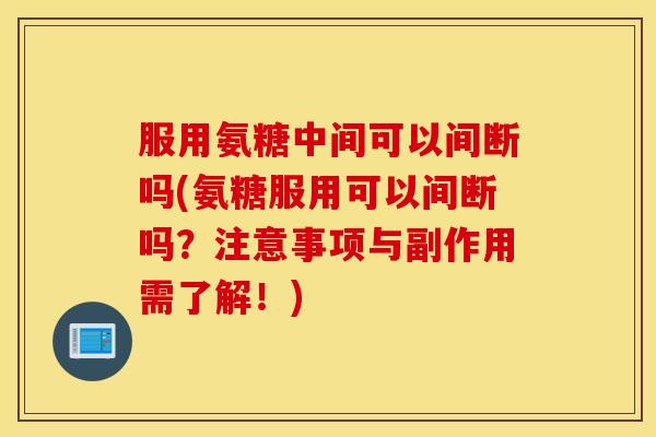 服用氨糖中间可以间断吗(氨糖服用可以间断吗？注意事项与副作用需了解！)