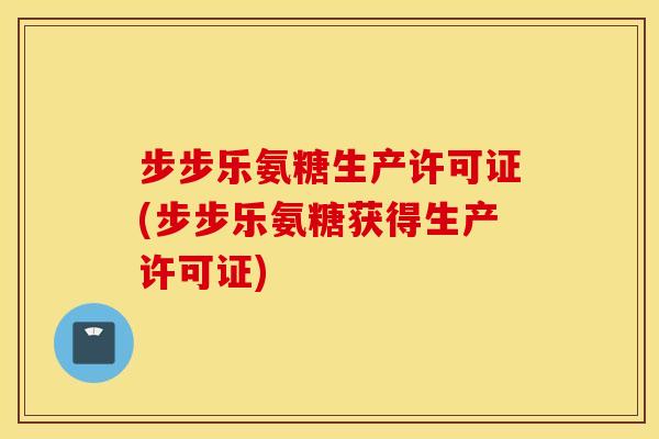 步步乐氨糖生产许可证(步步乐氨糖获得生产许可证)