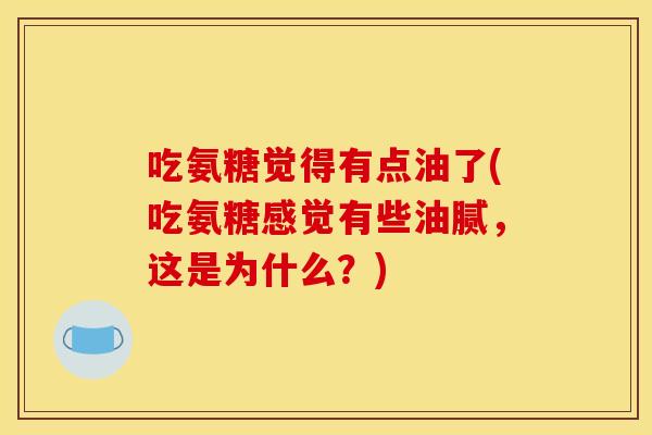吃氨糖觉得有点油了(吃氨糖感觉有些油腻，这是为什么？)