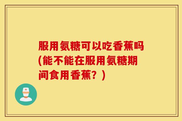 服用氨糖可以吃香蕉吗(能不能在服用氨糖期间食用香蕉？)
