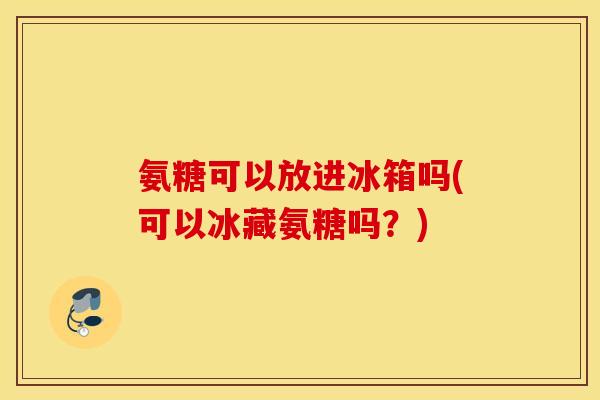 氨糖可以放进冰箱吗(可以冰藏氨糖吗？)