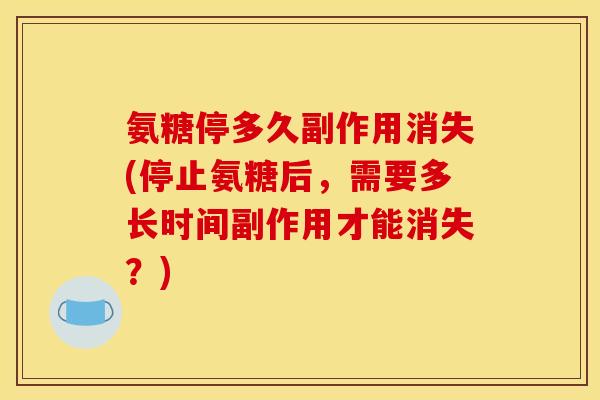氨糖停多久副作用消失(停止氨糖后，需要多长时间副作用才能消失？)