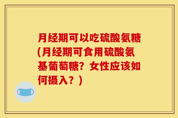 月经期可以吃硫酸氨糖(月经期可食用硫酸氨基葡萄糖？女性应该如何摄入？)