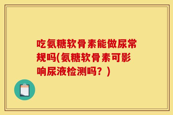 吃氨糖软骨素能做尿常规吗(氨糖软骨素可影响尿液检测吗？)