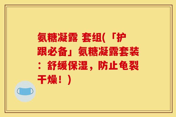 氨糖凝露 套组(「护跟必备」氨糖凝露套装：舒缓保湿，防止龟裂干燥！)