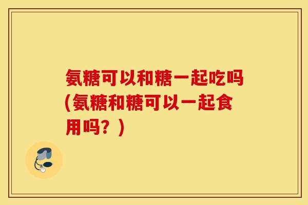 氨糖可以和糖一起吃吗(氨糖和糖可以一起食用吗？)