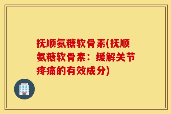 抚顺氨糖软骨素(抚顺氨糖软骨素：缓解关节疼痛的有效成分)