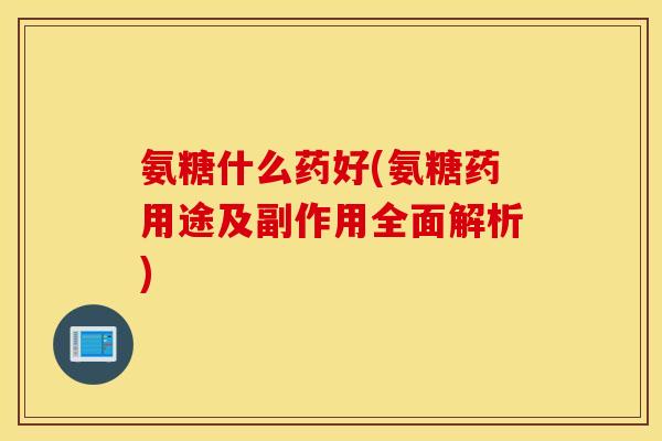 氨糖什么药好(氨糖药用途及副作用全面解析)