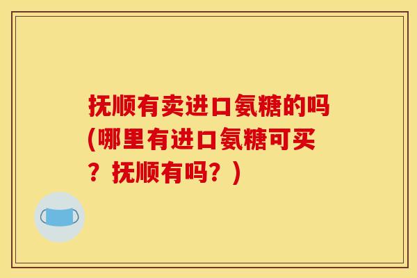 抚顺有卖进口氨糖的吗(哪里有进口氨糖可买？抚顺有吗？)