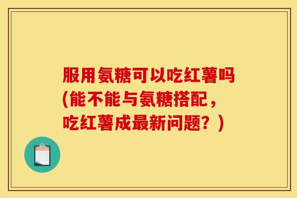 服用氨糖可以吃红薯吗(能不能与氨糖搭配，吃红薯成最新问题？)