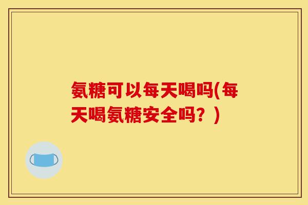 氨糖可以每天喝吗(每天喝氨糖安全吗？)